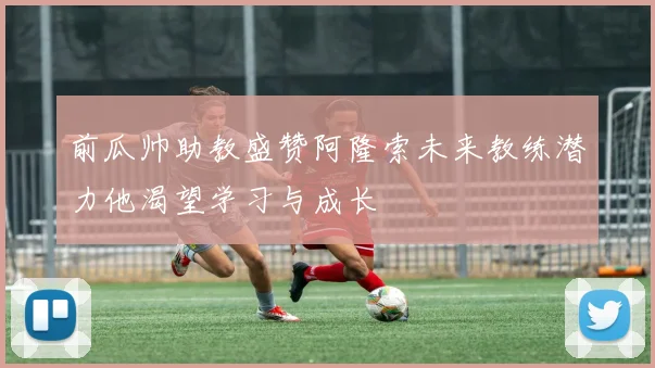 前瓜帅助教盛赞阿隆索未来教练潜力他渴望学习与成长