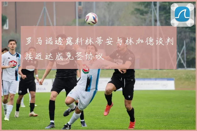 罗马诺透露科林蒂安与林加德谈判接近达成免签协议