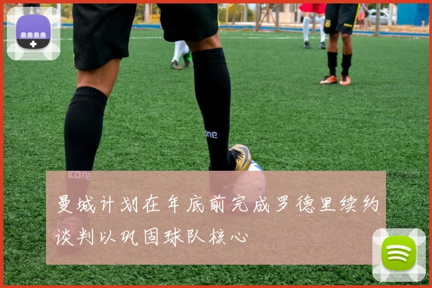 曼城计划在年底前完成罗德里续约谈判以巩固球队核心