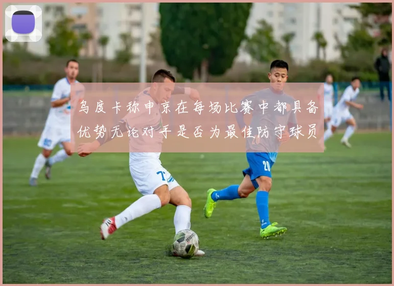 乌度卡称申京在每场比赛中都具备优势无论对手是否为最佳防守球员