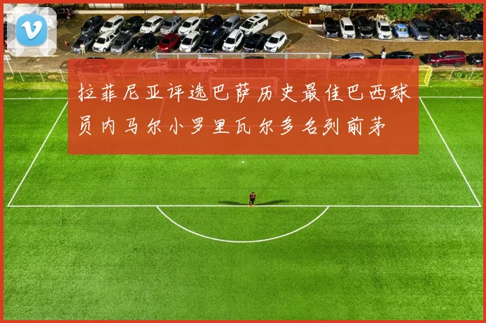 拉菲尼亚评选巴萨历史最佳巴西球员内马尔小罗里瓦尔多名列前茅