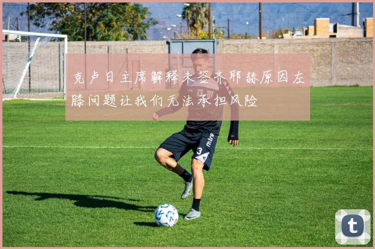 克卢日主席解释未签齐耶赫原因左膝问题让我们无法承担风险