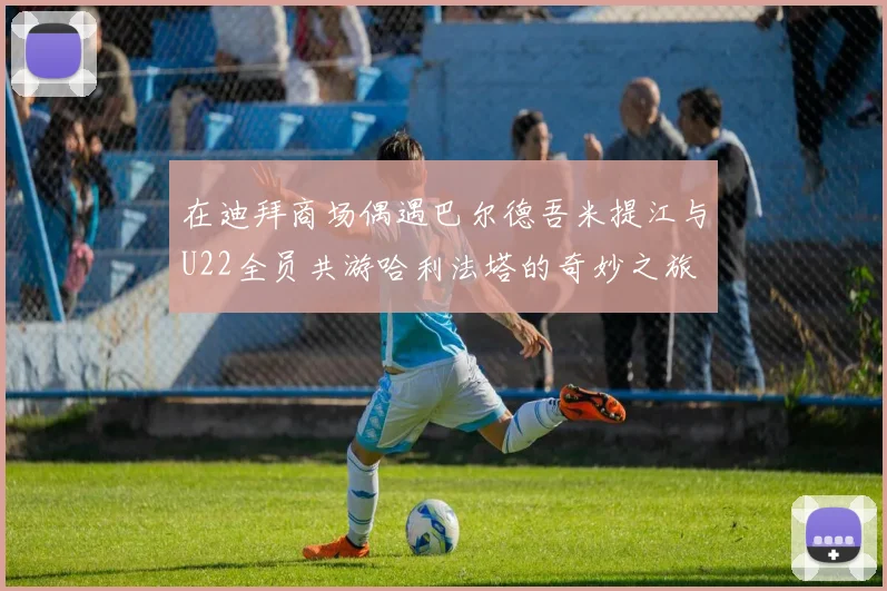 在迪拜商场偶遇巴尔德吾米提江与U22全员共游哈利法塔的奇妙之旅