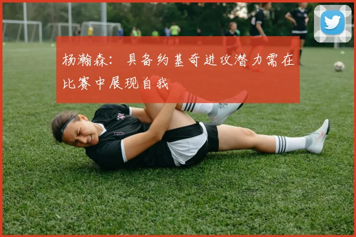 杨瀚森：具备约基奇进攻潜力需在比赛中展现自我