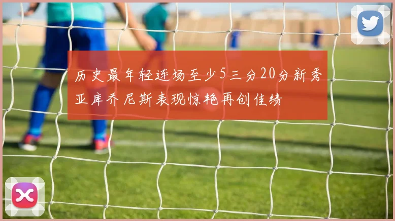 历史最年轻连场至少5三分20分新秀亚库乔尼斯表现惊艳再创佳绩
