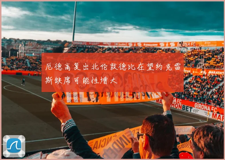 厄德高复出北伦敦德比在望约克雷斯缺席可能性增大