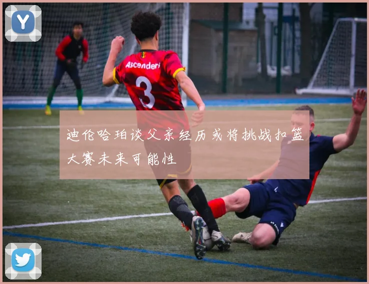 迪伦哈珀谈父亲经历或将挑战扣篮大赛未来可能性