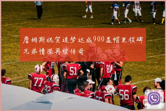 詹姆斯祝贺追梦达成900盖帽里程碑兄弟情深再续传奇