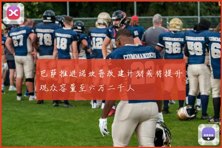 巴萨推进诺坎普改建计划或将提升观众容量至六万二千人