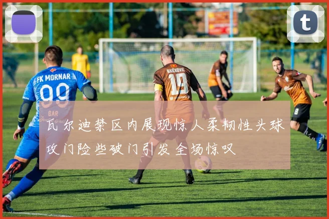 瓦尔迪禁区内展现惊人柔韧性头球攻门险些破门引发全场惊叹