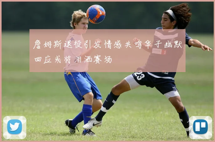 詹姆斯退役引发情感共鸣华子幽默回应或将泪洒赛场