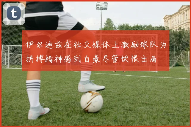 伊尔迪兹在社交媒体上激励球队为拼搏精神感到自豪尽管饮恨出局