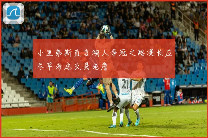 小里弗斯直言湖人争冠之路漫长应尽早考虑交易老詹