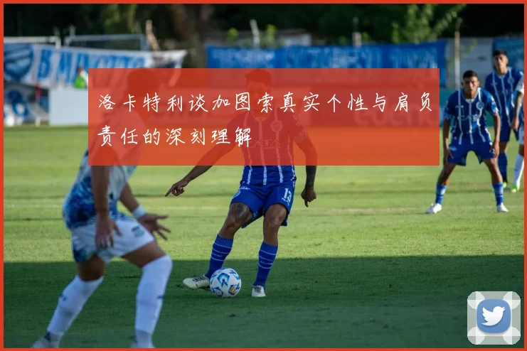 洛卡特利谈加图索真实个性与肩负责任的深刻理解