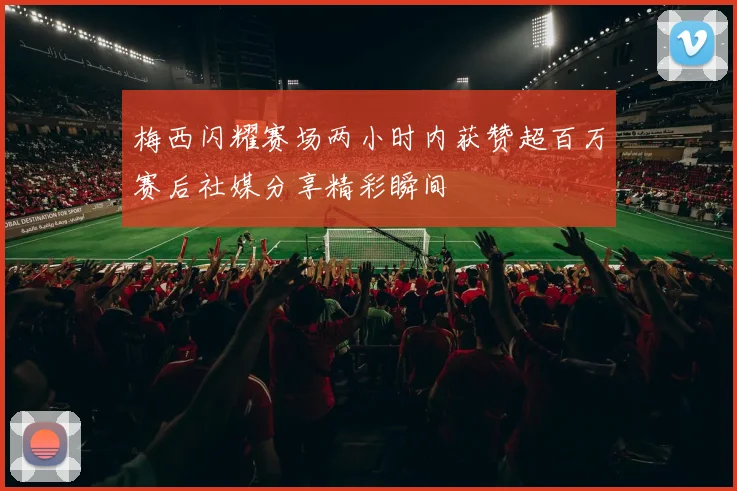 梅西闪耀赛场两小时内获赞超百万赛后社媒分享精彩瞬间