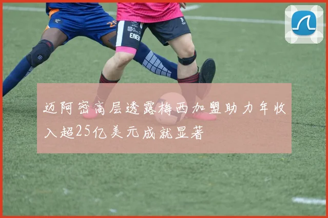 迈阿密高层透露梅西加盟助力年收入超25亿美元成就显著