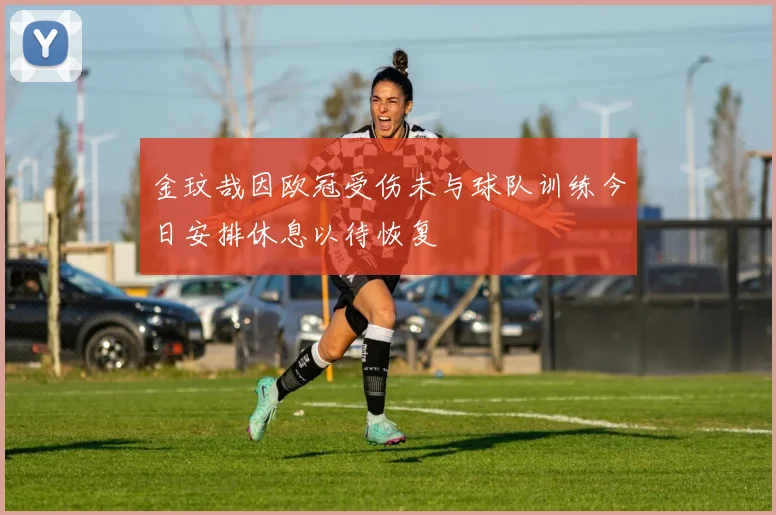 金玟哉因欧冠受伤未与球队训练今日安排休息以待恢复