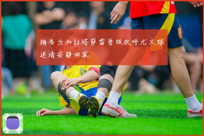 梅洛为加拉塔萨雷晋级欢呼尤文球迷请安静回家
