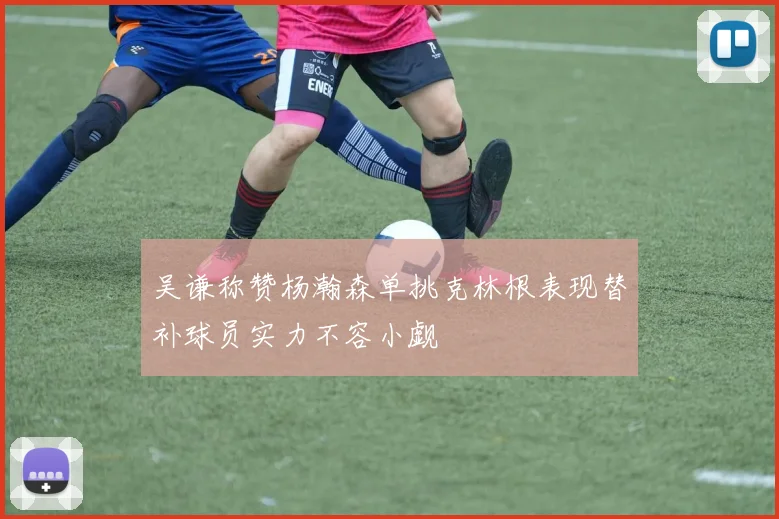 吴谦称赞杨瀚森单挑克林根表现替补球员实力不容小觑