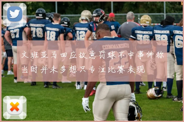 文班亚马回应故意罚球不中事件称当时并未多想只专注比赛表现
