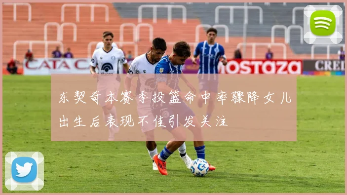 东契奇本赛季投篮命中率骤降女儿出生后表现不佳引发关注