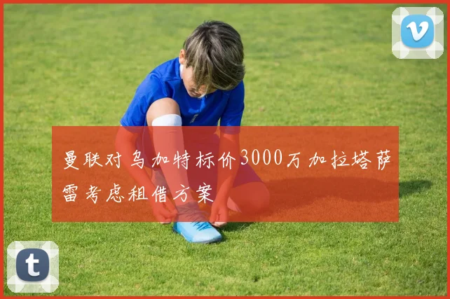 曼联对乌加特标价3000万加拉塔萨雷考虑租借方案