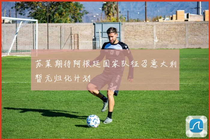 苏莱期待阿根廷国家队征召意大利暂无归化计划